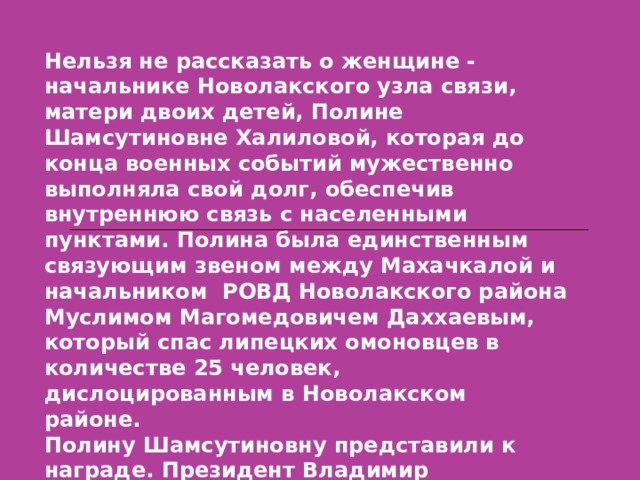 Нельзя не рассказать о женщине - начальнике Новолакского узла связи, матери двоих детей, Полине Шамсутиновне Халиловой, которая до конца военных событий мужественно выполняла свой долг, обеспечив внутреннюю связь с населенными пунктами. Полина была единственным связующим звеном между Махачкалой и начальником РОВД Новолакского района Муслимом Магомедовичем Даххаевым, который спас липецких омоновцев в количестве 25 человек, дислоцированным в Новолакском районе. Полину Шамсутиновну представили к награде. Президент Владимир Владимирович Путин в ю.Кремле вручил ей орден мужества.  