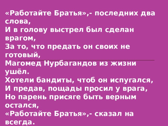 «Работайте Братья»,- последних два слова,  И в голову выстрел был сделан врагом,  За то, что предать он своих не готовый,  Магомед Нурбагандов из жизни ушёл. Хотели бандиты, чтоб он испугался,  И предав, пощады просил у врага,  Но парень присяге быть верным остался,  «Работайте Братья»,- сказал на всегда.  Геройски погиб Дагестанец Российский,  Оставив детишек в неполной семье,  Но многим в России он стал этим, близким,  И Вечная память за подвиг тебе. 