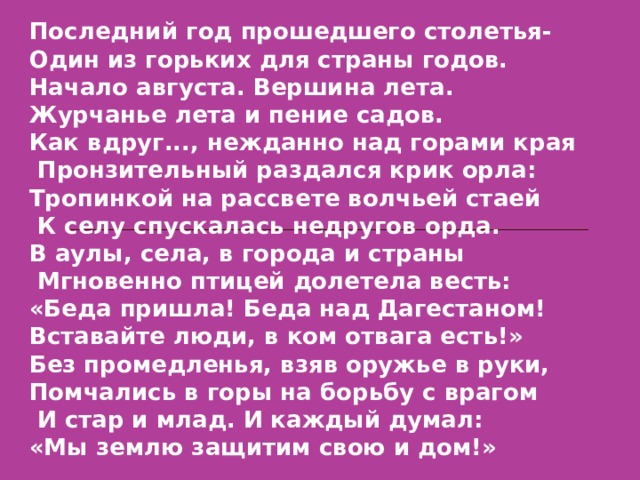 Последний год прошедшего столетья- Один из горьких для страны годов. Начало августа. Вершина лета. Журчанье лета и пение садов. Как вдруг..., нежданно над горами края  Пронзительный раздался крик орла: Тропинкой на рассвете волчьей стаей  К селу спускалась недругов орда. В аулы, села, в города и страны  Мгновенно птицей долетела весть: «Беда пришла! Беда над Дагестаном! Вставайте люди, в ком отвага есть!» Без промедленья, взяв оружье в руки, Помчались в горы на борьбу с врагом  И стар и млад. И каждый думал: «Мы землю защитим свою и дом!» 
