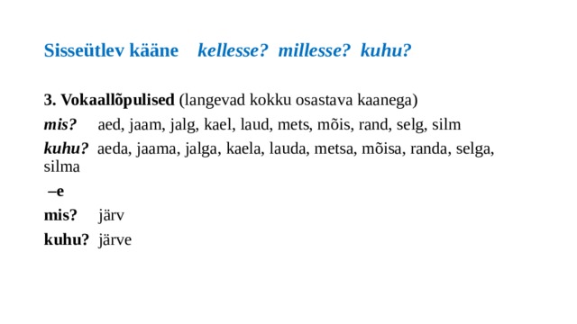 Sisseütlev kääne kellesse? millesse? kuhu? 3. Vokaallõpulised (langevad kokku osastava kaanega) mis? aed, jaam, jalg, kael, laud, mets, mõis, rand, selg, silm kuhu? aeda, jaama, jalga, kaela, lauda, metsa, mõisa, randa, selga, silma – e mis? järv  kuhu? järve 