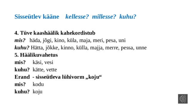 Sisseütlev kääne kellesse? millesse? kuhu? 4. Tüve kaashäälik kahekordistub mis? häda, jõgi, kino, küla, maja, meri, pesa, uni kuhu? Hätta, jõkke, kinno, külla, majja, merre, pessa, unne 5. Häälikuvahetus mis? käsi, vesi kuhu? kätte, vette Erand - sisseütleva lühivorm „koju“ mis? kodu kuhu? koju  