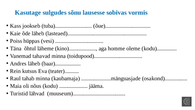 Kasutage sulgudes sõnu lausesse sobivas vormis Kass jookseb (tuba).......................... (õue)................................ Kaie õde läheb (lasteaed)........................................................ Poiss hüppas (vesi) .................................. Täna õhtul läheme (kino)..................., aga homme oleme (kodu).............. Vanemad tahavad minna (toidupood).................................. Andres läheb (baar).................. Rein kutsus Eva (teater).......... Raul tahab minna (kaubamaja) .....................mänguasjade (osakond)................ Maia oli nõus (kodu) .................... jääma. Turistid lähvad (muuseum)..................................... 