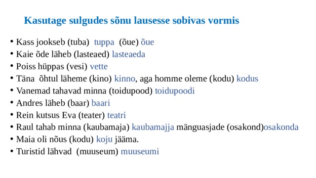 Kasutage sulgudes sõnu lausesse sobivas vormis Kass jookseb (tuba) tuppa (õue) õue Kaie õde läheb (lasteaed) lasteaeda Poiss hüppas (vesi) vette Täna õhtul läheme (kino) kinno , aga homme oleme (kodu) kodus Vanemad tahavad minna (toidupood) toidupoodi Andres läheb (baar) baari Rein kutsus Eva (teater) teatri Raul tahab minna (kaubamaja) kaubamajja mänguasjade (osakond) osakonda Maia oli nõus (kodu) koju jääma. Turistid lähvad (muuseum) muuseumi 
