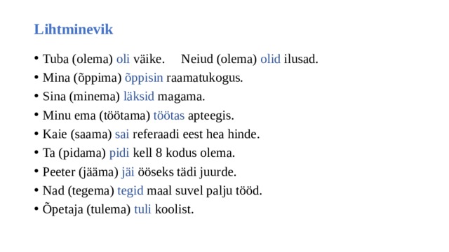 Lihtminevik Tuba (olema) oli väike. Neiud (olema) olid ilusad. Mina (õppima) õppisin raamatukogus. Sina (minema) läksid magama. Minu ema (töötama) töötas apteegis. Kaie (saama) sai referaadi eest hea hinde. Ta (pidama) pidi kell 8 kodus olema. Peeter (jääma) jäi ööseks tädi juurde. Nad (tegema) tegid maal suvel palju tööd. Õpetaja (tulema) tuli koolist. 