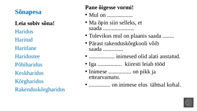 Pane õigesse vormi! Mul on .................. Ma õpin siin selleks, et saada ...................... Tulevikus mul on plaanis saada ........ Pärast rakenduskõrgkooli võib saada .............. .................. inimesed olid alati austatud. Iga ................. kiiresti leiab tööd Inimese ................ on pikk ja ettearvamatu. ............... on inimese elus tähtsal kohal. Sõnapesa Leia sobiv sõna! Haridus Haritud Haritlane Haridustee Põhiharidus Keskharidus Kõrgharidus Rakenduskõrgharidus 