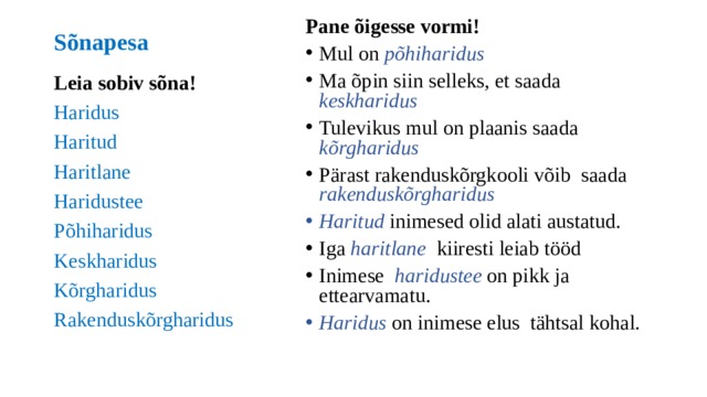 Pane õigesse vormi! Mul on põhiharidus Ma õpin siin selleks, et saada keskharidus Tulevikus mul on plaanis saada kõrgharidus Pärast rakenduskõrgkooli võib saada rakenduskõrgharidus Haritud inimesed olid alati austatud. Iga haritlane kiiresti leiab tööd Inimese haridustee on pikk ja ettearvamatu. Haridus on inimese elus tähtsal kohal. Sõnapesa Leia sobiv sõna! Haridus Haritud Haritlane Haridustee Põhiharidus Keskharidus Kõrgharidus Rakenduskõrgharidus 