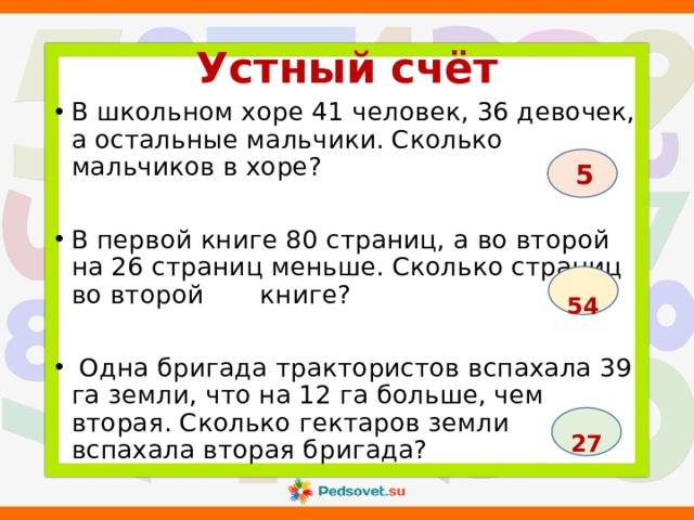 Устный счёт В школьном хоре 41 человек, 36 девочек, а остальные мальчики. Сколько мальчиков в хоре? В первой книге 80 страниц, а во второй на 26 страниц меньше. Сколько страниц во второй книге?  Одна бригада трактористов вспахала 39 га земли, что на 12 га больше, чем вторая. Сколько гектаров земли вспахала вторая бригада?  5  54  27 