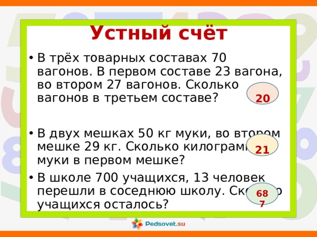 Устный счёт В трёх товарных составах 70 вагонов. В первом составе 23 вагона, во втором 27 вагонов. Сколько вагонов в третьем составе? В двух мешках 50 кг муки, во втором мешке 29 кг. Сколько килограммов муки в первом мешке? В школе 700 учащихся, 13 человек перешли в соседнюю школу. Сколько учащихся осталось?  20  21  687 