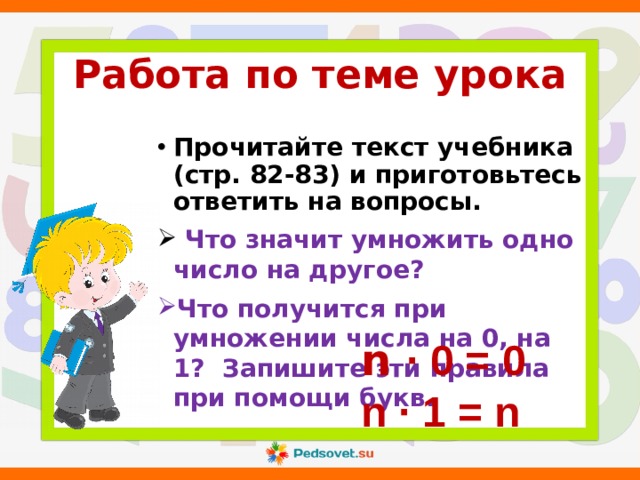 Работа по теме урока Прочитайте текст учебника (стр. 82-83) и приготовьтесь ответить на вопросы.  Что значит умножить одно число на другое? Что получится при умножении числа на 0, на 1? Запишите эти правила при помощи букв.  n ∙ 0 = 0  n ∙ 1 = n