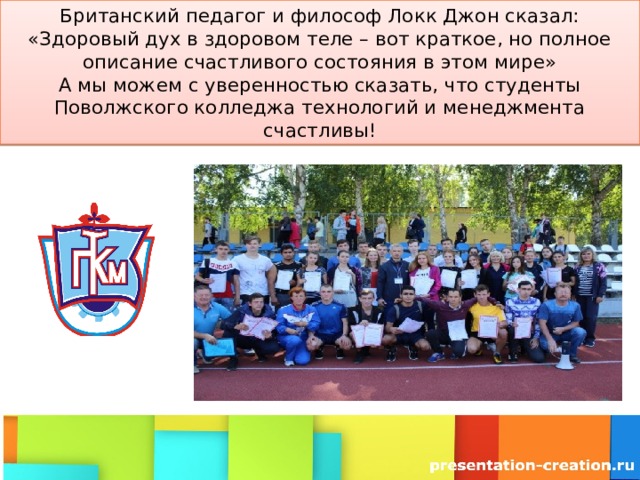 Британский педагог и философ Локк Джон сказал: «Здоровый дух в здоровом теле – вот краткое, но полное описание счастливого состояния в этом мире»  А мы можем с уверенностью сказать, что студенты Поволжского колледжа технологий и менеджмента счастливы! 
