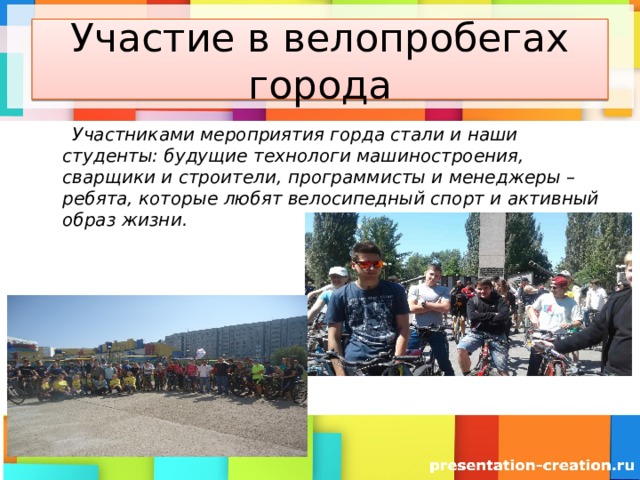 Участие в велопробегах города  Участниками мероприятия горда стали и наши студенты: будущие технологи машиностроения, сварщики и строители, программисты и менеджеры – ребята, которые любят велосипедный спорт и активный образ жизни. 