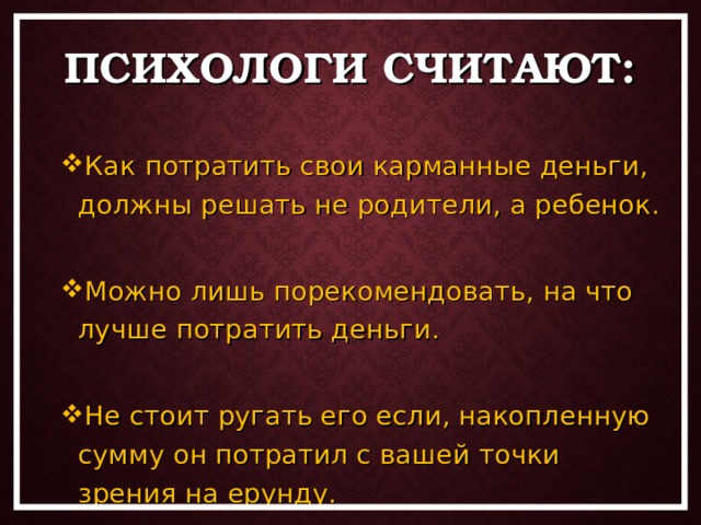 ПСИХОЛОГИ СЧИТАЮТ: Как потратить свои карманные деньги, должны решать не родители, а ребенок.  Можно лишь порекомендовать, на что лучше потратить деньги.  Не стоит ругать его если, накопленную сумму он потратил с вашей точки зрения на ерунду. Как потратить свои карманные деньги, должны решать не родители, а ребенок.  Можно лишь порекомендовать, на что лучше потратить деньги.  Не стоит ругать его если, накопленную сумму он потратил с вашей точки зрения на ерунду. 