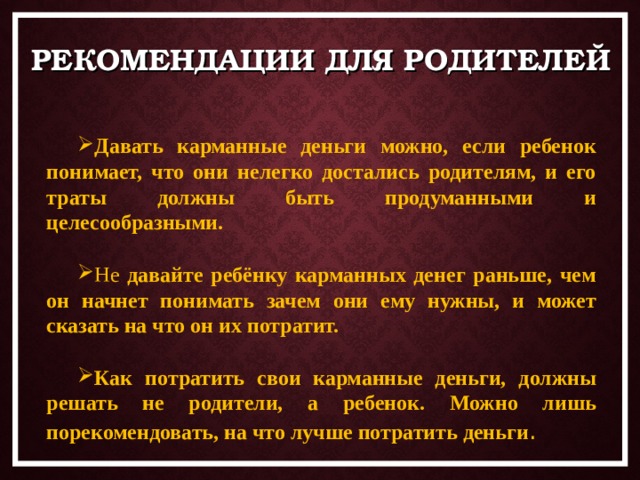 РЕКОМЕНДАЦИИ ДЛЯ РОДИТЕЛЕЙ Давать карманные деньги можно, если ребенок понимает, что они нелегко достались родителям, и его траты должны быть продуманными и целесообразными.  Не давайте ребёнку карманных денег раньше, чем он начнет понимать зачем они ему нужны, и может сказать на что он их потратит.  Как потратить свои карманные деньги, должны решать не родители, а ребенок. Можно лишь порекомендовать, на что лучше потратить деньги . 