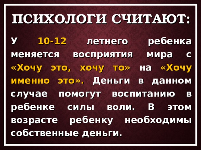 ПСИХОЛОГИ СЧИТАЮТ: У 10-12 летнего ребенка меняется восприятия мира с «Хочу это, хочу то» на «Хочу именно это». Деньги в данном случае помогут воспитанию в ребенке силы воли. В этом возрасте ребенку необходимы собственные деньги.  