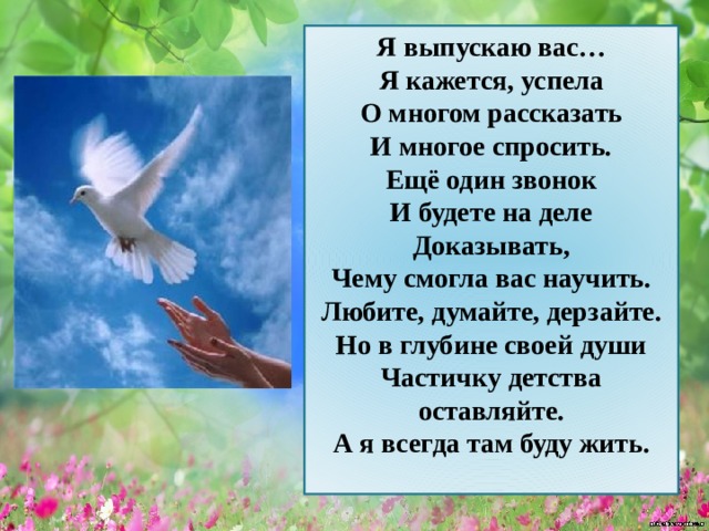 Я выпускаю вас… Я кажется, успела О многом рассказать И многое спросить. Ещё один звонок И будете на деле Доказывать, Чему смогла вас научить. Любите, думайте, дерзайте. Но в глубине своей души Частичку детства оставляйте. А я всегда там буду жить.  