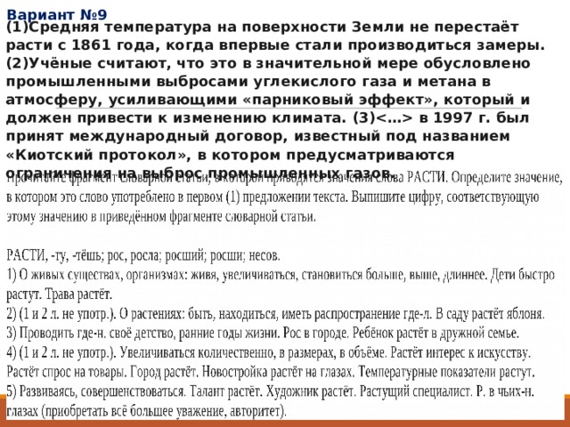 Вариант №9 (1)Средняя температура на поверхности Земли не перестаёт расти с 1861 года, когда впервые стали производиться замеры. (2)Учёные считают, что это в значительной мере обусловлено промышленными выбросами углекислого газа и метана в атмосферу, усиливающими «парниковый эффект», который и должен привести к изменению климата. (3) в 1997 г. был принят международный договор, известный под названием «Киотский протокол», в котором предусматриваются ограничения на выброс промышленных газов. 