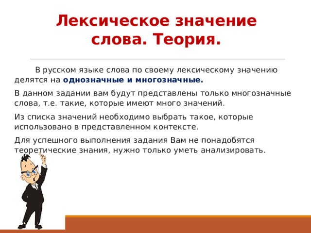 Лексическое значение слова. Теория.  В русском языке слова по своему лексическому значению делятся на однозначные и многозначные. В данном задании вам будут представлены только многозначные слова, т.е. такие, которые имеют много значений. Из списка значений необходимо выбрать такое, которые использовано в представленном контексте. Для успешного выполнения задания Вам не понадобятся теоретические знания, нужно только уметь анализировать.  