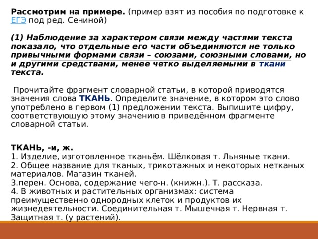 Рассмотрим на примере.  (пример взят из пособия по подготовке к  ЕГЭ  под ред. Сениной)      (1) Наблюдение за характером связи между частями текста показало, что отдельные его части объединяются не только привычными формами связи – союзами, союзными словами, но и другими средствами, менее четко выделяемыми в ткани текста.    Прочитайте фрагмент словарной статьи, в которой приводятся значения слова ТКАНЬ . Определите значение, в котором это слово употреблено в первом (1) предложении текста. Выпишите цифру, соответствующую этому значению в приведённом фрагменте словарной статьи.   ТКАНЬ, -и, ж.  1. Изделие, изготовленное тканьём. Шёлковая т. Льняные ткани.  2. Общее название для тканых, трикотажных и некоторых нетканых материалов. Магазин тканей.  3.перен. Основа, содержание чего-н. (книжн.). Т. рассказа.  4. В животных и растительных организмах: система преимущественно однородных клеток и продуктов их жизнедеятельности. Соединительная т. Мышечная т. Нервная т. Защитная т. (у растений).   