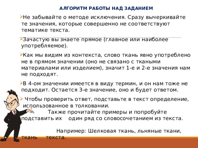  АЛГОРИТМ РАБОТЫ НАД ЗАДАНИЕМ Не забывайте о методе исключения. Сразу вычеркивайте те значения, которые совершенно не соответствуют тематике текста.  Зачастую вы знаете прямое (главное или наиболее употребляемое). Как мы видим из контекста, слово ткань явно употреблено не в прямом значении (оно не связано с ткаными материалами или изделием), значит 1-е и 2-е значения нам не подходят. В 4-ом значении имеется в виду термин, и он нам тоже не подходит. Остается 3-е значение, оно и будет ответом.    Чтобы проверить ответ, подставьте в текст определение, использованное в толковании.  Также прочитайте примеры и попробуйте подставить их один ряд со словосочетанием из текста.   Например: Шелковая ткань, льняные ткани, ткань текста.  