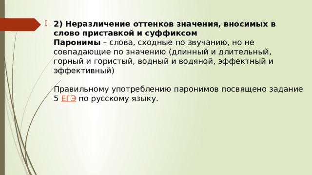 2) Неразличение оттенков значения, вносимых в слово приставкой и суффиксом  Паронимы  – слова, сходные по звучанию, но не совпадающие по значению (длинный и длительный, горный и гористый, водный и водяной, эффектный и эффективный)   Правильному употреблению паронимов посвящено задание 5  ЕГЭ  по русскому языку.   