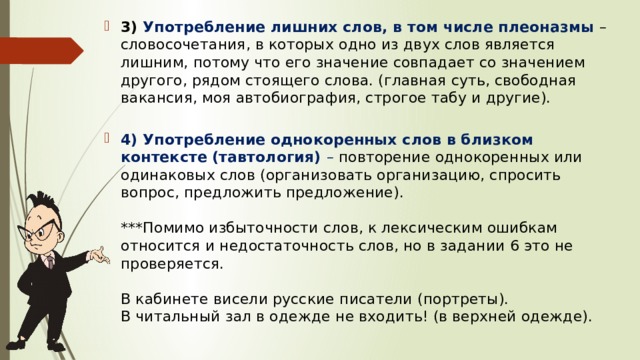 3)  Употребление лишних слов, в том числе плеоназмы  – словосочетания, в которых одно из двух слов является лишним, потому что его значение совпадает со значением другого, рядом стоящего слова. (главная суть, свободная вакансия, моя автобиография, строгое табу и другие).    4) Употребление однокоренных слов в близком контексте (тавтология)  – повторение однокоренных или одинаковых слов (организовать организацию, спросить вопрос, предложить предложение).   ***Помимо избыточности слов, к лексическим ошибкам относится и недостаточность слов, но в задании 6 это не проверяется.   В кабинете висели русские писатели (портреты).  В читальный зал в одежде не входить! (в верхней одежде).   