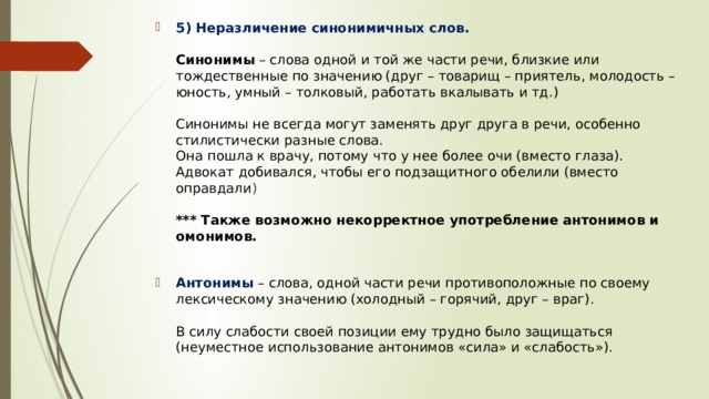 5) Неразличение синонимичных слов.    Синонимы  – слова одной и той же части речи, близкие или тождественные по значению (друг – товарищ – приятель, молодость – юность, умный – толковый, работать вкалывать и тд.)   Синонимы не всегда могут заменять друг друга в речи, особенно стилистически разные слова.  Она пошла к врачу, потому что у нее более очи (вместо глаза).  Адвокат добивался, чтобы его подзащитного обелили (вместо оправдали )   *** Также возможно некорректное употребление антонимов и омонимов.     Антонимы   – слова, одной части речи противоположные по своему лексическому значению (холодный – горячий, друг – враг).   В силу слабости своей позиции ему трудно было защищаться (неуместное использование антонимов «сила» и «слабость»).    