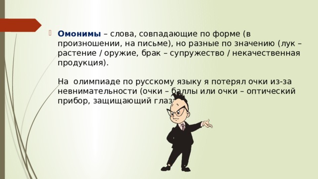 Омонимы   – слова, совпадающие по форме (в произношении, на письме), но разные по значению (лук – растение / оружие, брак – супружество / некачественная продукция).   На  олимпиаде по русскому языку я потерял очки из-за невнимательности (очки – баллы или очки – оптический прибор, защищающий глаза).   