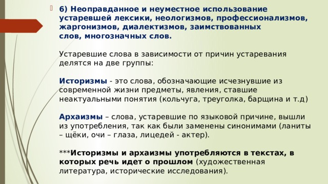 6) Неоправданное и неуместное использование устаревшей лексики, неологизмов, профессионализмов, жаргонизмов, диалектизмов, заимствованных слов, многозначных слов.    Устаревшие слова в зависимости от причин устаревания делятся на две группы:   Историзмы   - это слова, обозначающие исчезнувшие из современной жизни предметы, явления, ставшие неактуальными понятия (кольчуга, треуголка, барщина и т.д)   Архаизмы  – слова, устаревшие по языковой причине, вышли из употребления, так как были заменены синонимами (ланиты – щёки, очи – глаза, лицедей - актер).   *** Историзмы и архаизмы употребляются в текстах, в которых речь идет о прошлом (художественная литература, исторические исследования).    