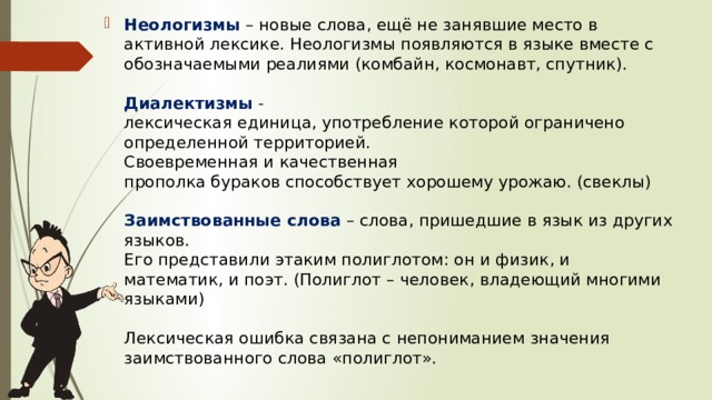 Неологизмы   – новые слова, ещё не занявшие место в активной лексике. Неологизмы появляются в языке вместе с обозначаемыми реалиями (комбайн, космонавт, спутник).   Диалектизмы  - лексическая единица, употребление которой ограничено определенной территорией.  Своевременная и качественная прополка бураков способствует хорошему урожаю. (свеклы)   Заимствованные слова  – слова, пришедшие в язык из других языков.  Его представили этаким полиглотом: он и физик, и математик, и поэт. (Полиглот – человек, владеющий многими языками)   Лексическая ошибка связана с непониманием значения заимствованного слова «полиглот».   