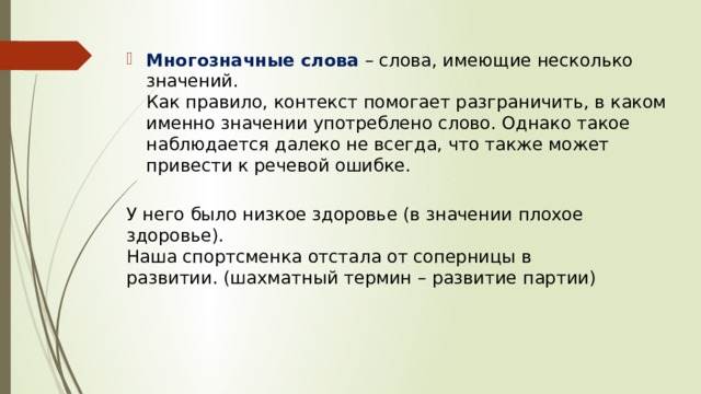 Многозначные слова   – слова, имеющие несколько значений.    Как правило, контекст помогает разграничить, в каком именно значении употреблено слово. Однако такое наблюдается далеко не всегда, что также может привести к речевой ошибке.   У него было низкое здоровье (в значении плохое здоровье).  Наша спортсменка отстала от соперницы в развитии. (шахматный термин – развитие партии)  
