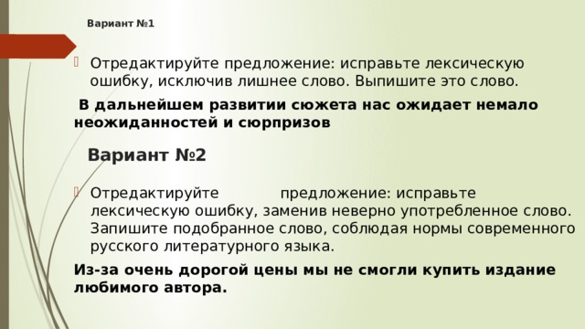 Вариант №1   Отредактируйте предложение: исправьте лексическую ошибку, исключив лишнее слово. Выпишите это слово.  В дальнейшем развитии сюжета нас ожидает немало неожиданностей и сюрпризов Отредактируйте             предложение: исправьте лексическую ошибку, заменив неверно употребленное слово. Запишите подобранное слово, соблюдая нормы современного русского литературного языка. Из-за очень дорогой цены мы не смогли купить издание любимого автора. Вариант №2   