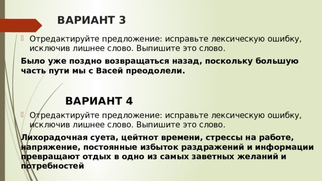 ВАРИАНТ 3 Отредактируйте предложение: исправьте лексическую ошибку, исключив лишнее слово. Выпишите это слово.  Было уже поздно возвращаться назад, поскольку большую часть пути мы с Васей преодолели.   ВАРИАНТ 4 Отредактируйте предложение: исправьте лексическую ошибку, исключив лишнее слово. Выпишите это слово. Лихорадочная суета, цейтнот времени, стрессы на работе, напряжение, постоянные избыток раздражений и информации превращают отдых в одно из самых заветных желаний и потребностей 