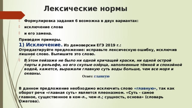 Лексические нормы   Формулировка задания 6 возможна в двух вариантах:  исключение слова  и его замена. Приведем примеры.  1) Исключение.   Из демоверсии ЕГЭ 2019 г.:  Отредактируйте предложение: исправьте лексическую ошибку, исключив лишнее слово. Выпишите это слово. В этом пейзаже не было ни одной кричащей краски, ни одной острой черты в рельефе, но его скупые озёрца, наполненные тёмной и спокойной водой, кажется, выражали главную суть воды больше, чем все моря и океаны.      В данном предложение необходимо исключить слово «главную», так как оборот речи «главная суть» является плеоназмом. «Суть - самое главное, существенное в ком-л., чем-л.; сущность, основа» (словарь Ожегова ). Ответ: главную    
