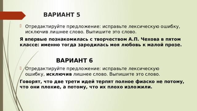 ВАРИАНТ 5 Отредактируйте предложение: исправьте лексическую ошибку, исключив лишнее слово. Выпишите это слово. Я впервые познакомилась с творчеством А.П. Чехова в пятом классе: именно тогда зародилась моя любовь к малой прозе.  ВАРИАНТ 6 Отредактируйте предложение: исправьте лексическую ошибку,  исключив  лишнее слово. Выпишите это слово.  Говорят, что две трети идей терпят полное фиаско не потому, что они плохие, а потому, что их плохо изложили.   