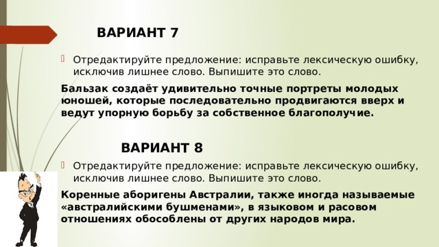 ВАРИАНТ 7 Отредактируйте предложение: исправьте лексическую ошибку, исключив лишнее слово. Выпишите это слово.  Бальзак создаёт удивительно точные портреты молодых юношей, которые последовательно продвигаются вверх и ведут упорную борьбу за собственное благополучие.        ВАРИАНТ 8 Отредактируйте предложение: исправьте лексическую ошибку, исключив лишнее слово. Выпишите это слово.  Коренные аборигены Австралии, также иногда называемые «австралийскими бушменами», в языковом и расовом отношениях обособлены от других народов мира.    