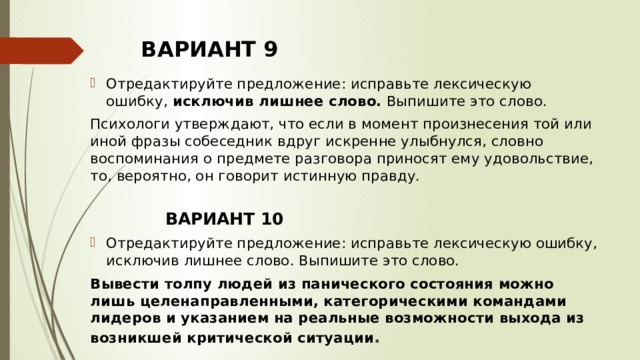 ВАРИАНТ 9 Отредактируйте предложение: исправьте лексическую ошибку,  исключив лишнее слово.  Выпишите это слово.  Психологи утверждают, что если в момент произнесения той или иной фразы собеседник вдруг искренне улыбнулся, словно воспоминания о предмете разговора приносят ему удовольствие, то, вероятно, он говорит истинную правду.   ВАРИАНТ 10 Отредактируйте предложение: исправьте лексическую ошибку, исключив лишнее слово. Выпишите это слово.  Вывести толпу людей из панического состояния можно лишь целенаправленными, категорическими командами лидеров и указанием на реальные возможности выхода из возникшей критической ситуации .   