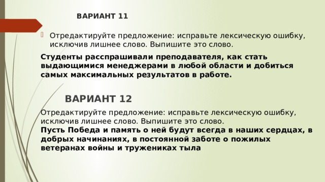 ВАРИАНТ 11 Отредактируйте предложение: исправьте лексическую ошибку, исключив лишнее слово. Выпишите это слово.  Студенты расспрашивали преподавателя, как стать выдающимися менеджерами в любой области и добиться самых максимальных результатов в работе.   ВАРИАНТ 12  Отредактируйте предложение: исправьте лексическую ошибку, исключив лишнее слово. Выпишите это слово.   Пусть Победа и память о ней будут всегда в наших сердцах, в добрых начинаниях, в постоянной заботе о пожилых ветеранах войны и тружениках тыла 