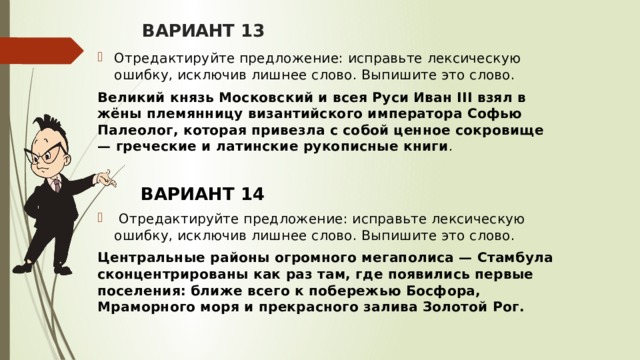 ВАРИАНТ 13 Отредактируйте предложение: исправьте лексическую ошибку, исключив лишнее слово. Выпишите это слово.  Великий князь Московский и всея Руси Иван III взял в жёны племянницу византийского императора Софью Палеолог, которая привезла с собой ценное сокровище — греческие и латинские рукописные книги .   ВАРИАНТ 14  Отредактируйте предложение: исправьте лексическую ошибку, исключив лишнее слово. Выпишите это слово.  Центральные районы огромного мегаполиса — Стамбула сконцентрированы как раз там, где появились первые поселения: ближе всего к побережью Босфора, Мраморного моря и прекрасного залива Золотой Рог.   