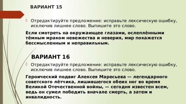 ВАРИАНТ 15 Отредактируйте предложение: исправьте лексическую ошибку, исключив лишнее слово. Выпишите это слово.  Если смотреть на окружающее глазами, ослеплёнными тёмным мраком невежества и неверия, мир покажется бессмысленным и неправильным.  ВАРИАНТ 16 Отредактируйте предложение: исправьте лексическую ошибку, исключив лишнее слово. Выпишите это слово.  Героический подвиг Алексея Маресьева — легендарного советского лётчика, лишившегося обеих ног во время Великой Отечественной войны, — сегодня известен всем, ведь он сумел победить вначале смерть, а затем и инвалидность.   