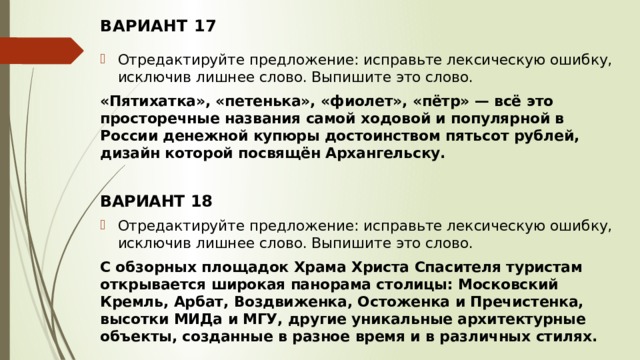 ВАРИАНТ 17 Отредактируйте предложение: исправьте лексическую ошибку, исключив лишнее слово. Выпишите это слово.  «Пятихатка», «петенька», «фиолет», «пётр» — всё это просторечные названия самой ходовой и популярной в России денежной купюры достоинством пятьсот рублей, дизайн которой посвящён Архангельску.   ВАРИАНТ 18 Отредактируйте предложение: исправьте лексическую ошибку, исключив лишнее слово. Выпишите это слово.  С обзорных площадок Храма Христа Спасителя туристам открывается широкая панорама столицы: Московский Кремль, Арбат, Воздвиженка, Остоженка и Пречистенка, высотки МИДа и МГУ, другие уникальные архитектурные объекты, созданные в разное время и в различных стилях.   