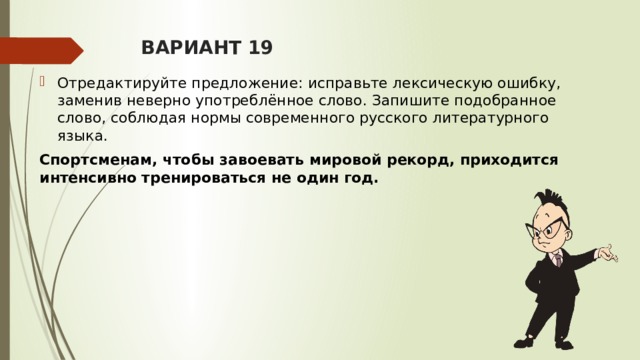 ВАРИАНТ 19 Отредактируйте предложение: исправьте лексическую ошибку, заменив неверно употреблённое слово. Запишите подобранное слово, соблюдая нормы современного русского литературного языка. Спортсменам, чтобы завоевать мировой рекорд, приходится интенсивно тренироваться не один год.  
