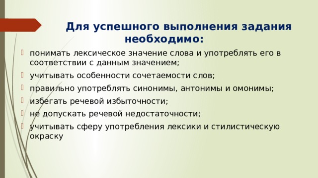  Для успешного выполнения задания необходимо: понимать лексическое значение слова и употреблять его в соответствии с данным значением; учитывать особенности сочетаемости слов; правильно употреблять синонимы, антонимы и омонимы; избегать речевой избыточности; не допускать речевой недостаточности; учитывать сферу употребления лексики и стилистическую окраску 