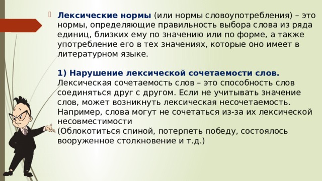 Лексические нормы   (или нормы словоупотребления) – это нормы, определяющие правильность выбора слова из ряда единиц, близких ему по значению или по форме, а также употребление его в тех значениях, которые оно имеет в литературном языке.      1) Нарушение лексической сочетаемости слов.  Лексическая сочетаемость слов – это способность слов соединяться друг с другом. Если не учитывать значение слов, может возникнуть лексическая несочетаемость.  Например, слова могут не сочетаться из-за их лексической несовместимости  (Облокотиться спиной, потерпеть победу, состоялось вооруженное столкновение и т.д.)    