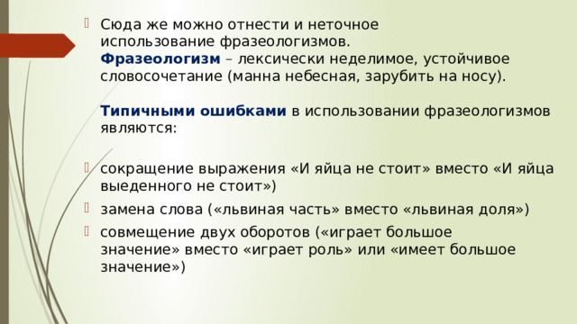Сюда же можно отнести и неточное использование фразеологизмов.  Фразеологизм   – лексически неделимое, устойчивое словосочетание (манна небесная, зарубить на носу).   Типичными ошибками   в использовании фразеологизмов являются:   сокращение выражения «И яйца не стоит» вместо «И яйца выеденного не стоит») замена слова («львиная часть» вместо «львиная доля») совмещение двух оборотов («играет большое значение» вместо «играет роль» или «имеет большое значение»)  