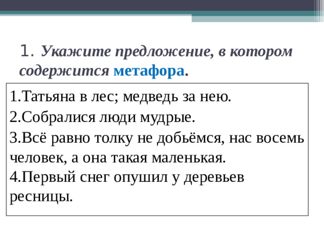 1.  Укажите предложение, в котором содержится  метафора . 1.Татьяна в лес; медведь за нею. 2.Собралися люди мудрые. 3.Всё равно толку не добьёмся, нас восемь человек, а она такая маленькая. 4.Первый снег опушил у деревьев ресницы. 