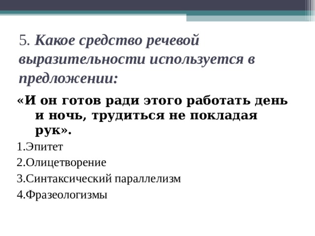 5 . Какое средство речевой выразительности используется в предложении: «И он готов ради этого работать день и ночь, трудиться не покладая рук». 1.Эпитет 2.Олицетворение 3.Синтаксический параллелизм 4.Фразеологизмы 