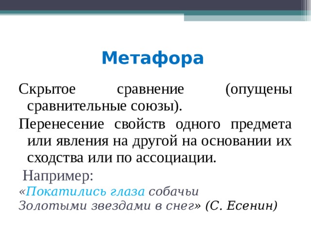 Метафора  Скрытое сравнение (опущены сравнительные союзы). Перенесение свойств одного предмета или явления на другой на основании их сходства или по ассоциации.  Например: « Покатились глаза собачьи Золотыми звездами в снег » (С. Есенин)  