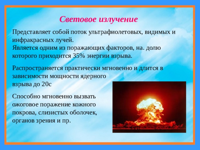 Световое излучение Представляет собой поток ультрафиолетовых, видимых и инфракрасных лучей. Является одним из поражающих факторов, на. долю которого приходится 35% энергии взрыва. Распространяется практически мгновенно и длится в зависимости мощности ядерного взрыва до 20с Способно мгновенно вызвать ожоговое поражение кожного покрова, слизистых оболочек, органов зрения и пр. 