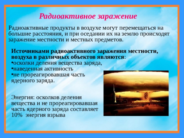 Радиоактивное заражение Радиоактивные продукты в воздухе могут перемещаться на большие расстояния, и при оседании их на землю происходят заражение местности и местных предметов. Источниками радиоактивного заражения местности, воздуха в различных объектов являются : осколки деления вещества заряда, наведенная активность не прореагировавшая часть ядерного заряда. Энергия: осколков деления вещества и не прореагировавшая часть ядерного заряда составляет 10% энергия взрыва 