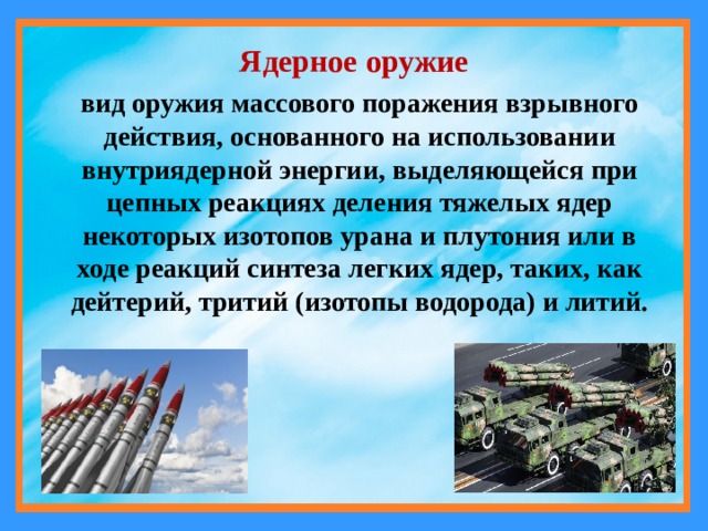Ядерное оружие вид оружия массового поражения взрывного действия, основанного на использовании внутриядерной энергии, выделяющейся при цепных реакциях деления тяжелых ядер некоторых изотопов урана и плутония или в ходе реакций синтеза легких ядер, таких, как дейтерий, тритий (изотопы водорода) и литий. 